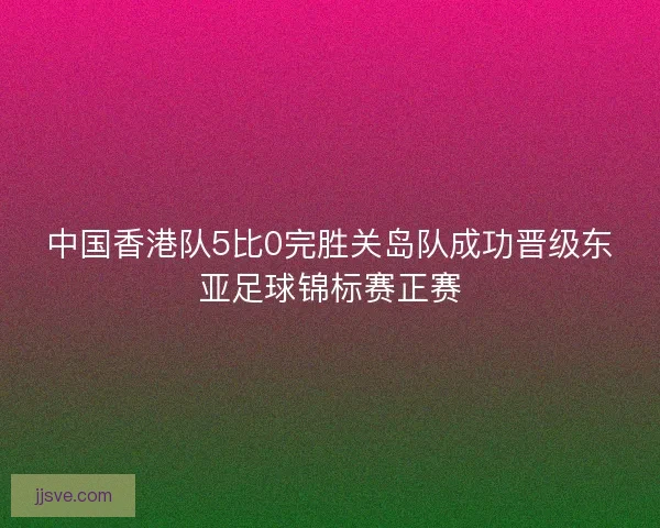 中国香港队5比0完胜关岛队成功晋级东亚足球锦标赛正赛