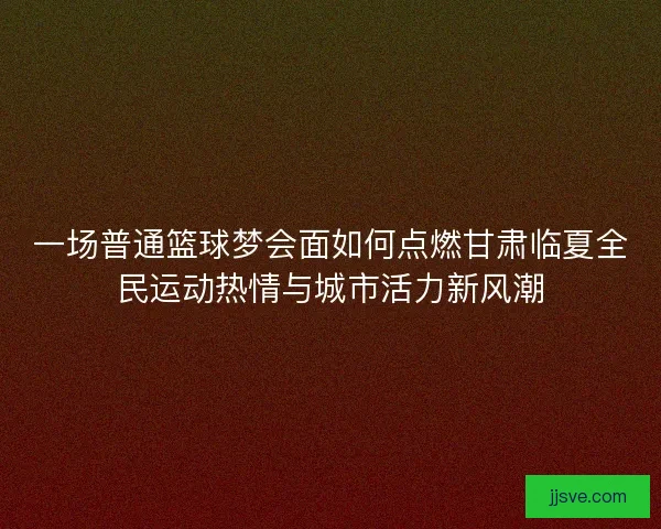 一场普通篮球梦会面如何点燃甘肃临夏全民运动热情与城市活力新风潮