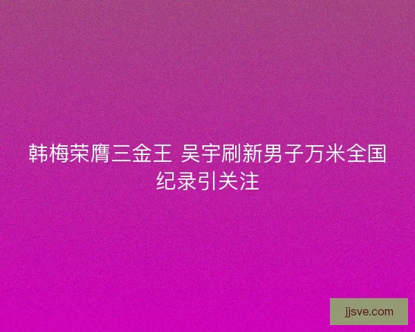 韩梅荣膺三金王 吴宇刷新男子万米全国纪录引关注