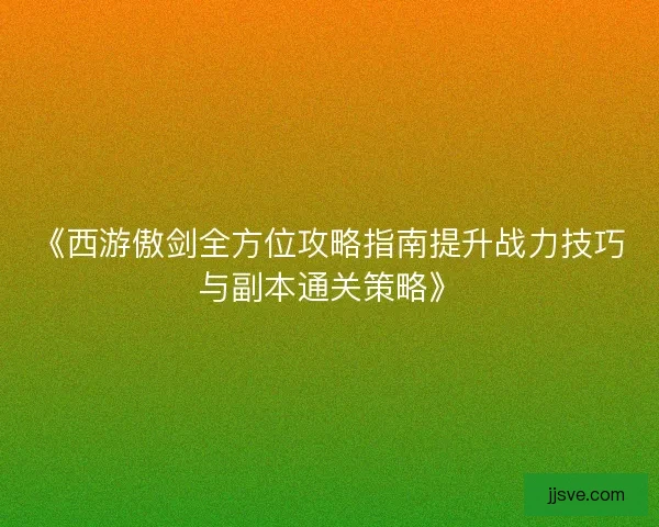 《西游傲剑全方位攻略指南提升战力技巧与副本通关策略》