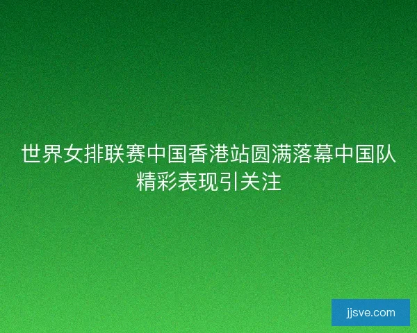 世界女排联赛中国香港站圆满落幕中国队精彩表现引关注