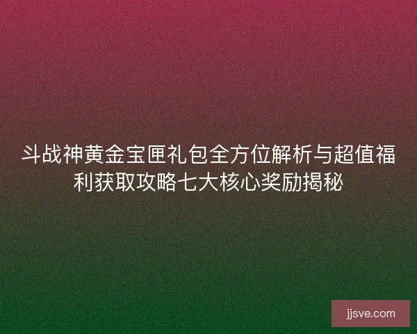 斗战神黄金宝匣礼包全方位解析与超值福利获取攻略七大核心奖励揭秘