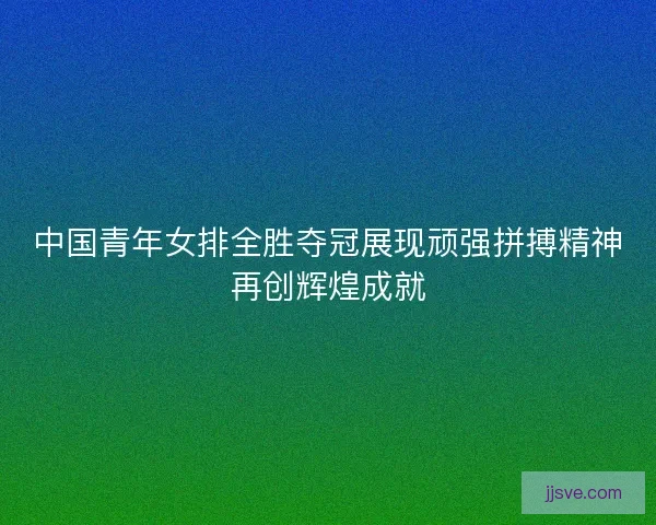 中国青年女排全胜夺冠展现顽强拼搏精神再创辉煌成就