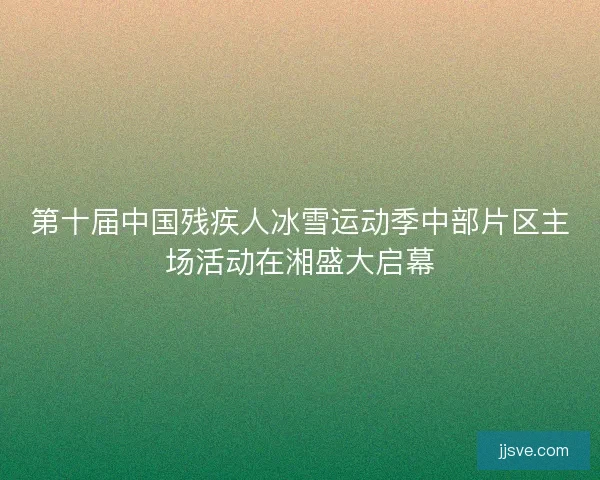 第十届中国残疾人冰雪运动季中部片区主场活动在湘盛大启幕